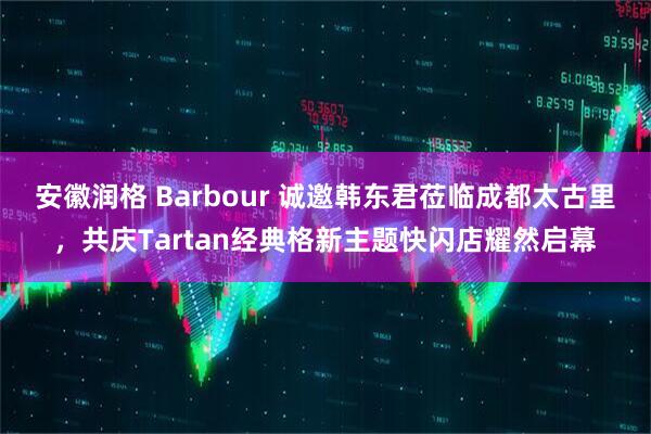安徽润格 Barbour 诚邀韩东君莅临成都太古里，共庆Tartan经典格新主题快闪店耀然启幕