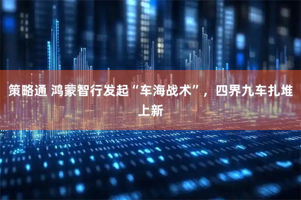 策略通 鸿蒙智行发起“车海战术”，四界九车扎堆上新