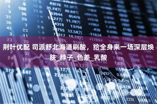 荆叶优配 司派舒北海道刷酸,给全身来一场深层焕肤_脖子_色差_乳酸