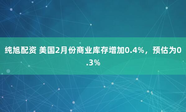 纯旭配资 美国2月份商业库存增加0.4%，预估为0.3%