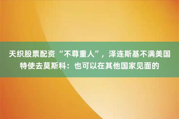 天织股票配资 “不尊重人”，泽连斯基不满美国特使去莫斯科：也可以在其他国家见面的