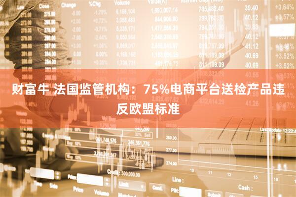 财富牛 法国监管机构：75%电商平台送检产品违反欧盟标准