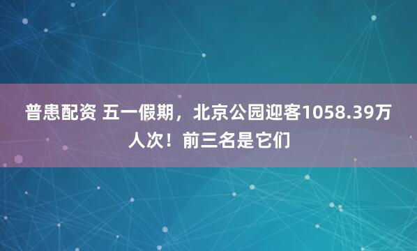 普患配资 五一假期，北京公园迎客1058.39万人次！前三名是它们