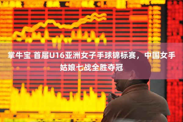 掌牛宝 首届U16亚洲女子手球锦标赛，中国女手姑娘七战全胜夺冠