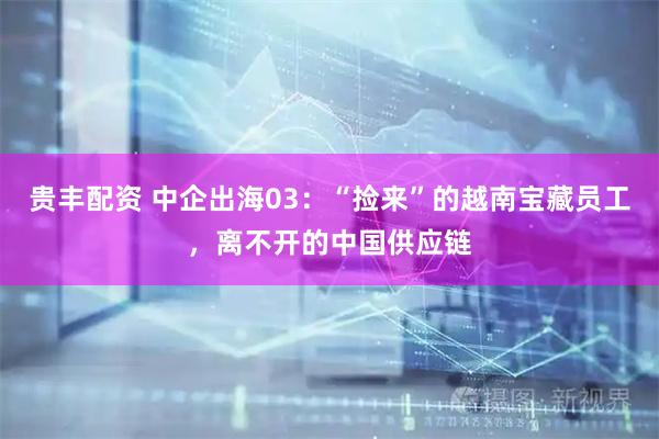 贵丰配资 中企出海03：“捡来”的越南宝藏员工，离不开的中国供应链