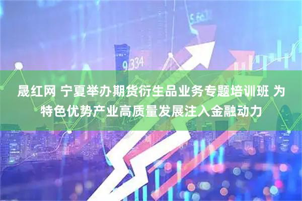 晟红网 宁夏举办期货衍生品业务专题培训班 为特色优势产业高质量发展注入金融动力