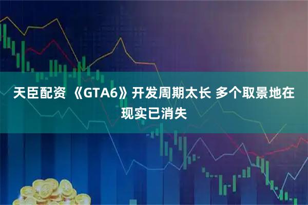 天臣配资 《GTA6》开发周期太长 多个取景地在现实已消失