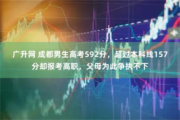 广升网 成都男生高考592分，超过本科线157分却报考高职，父母为此争执不下