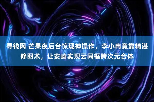 寻钱网 芒果夜后台惊现神操作，李小冉竟靠精湛修图术，让安崎实现云同框跨次元合体